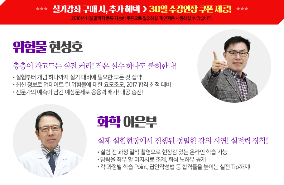 위험물현성호
층층이파고드는실전커리! 작은실수하나도불허한다!
ㆍ 실험부터개념하나까지실기대비에필요한모든것집약
ㆍ 최신정보로업데이트된위험물에대한요모조모, 2017 합격최적대비
ㆍ 전문가의예측이담긴예상문제로응용력배가! 내공충전!
화학이은부
실제실험현장에서진행된정밀한강의시연!실전력장착!
ㆍ 실험전과정밀착촬영으로현장감있는온라인학습가능
ㆍ 당락을좌우할미지시료조제, 희석노하우공개
ㆍ 각과정별학습Point, 답안작성법등합격률을높이는실전Tip까지!